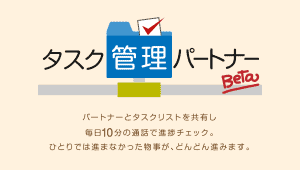 タスク管理パートナー Beta パートナーとタスクリストを共有し毎日10分の通話で進捗チェック。 ひとりでは進まなかった物事が、どんどん進みます。